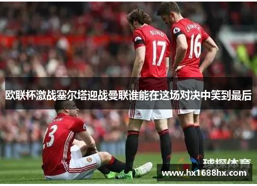 欧联杯激战塞尔塔迎战曼联谁能在这场对决中笑到最后