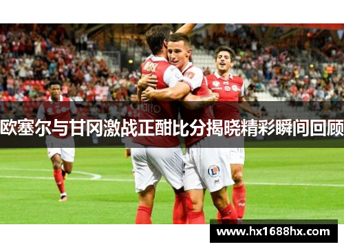 欧塞尔与甘冈激战正酣比分揭晓精彩瞬间回顾