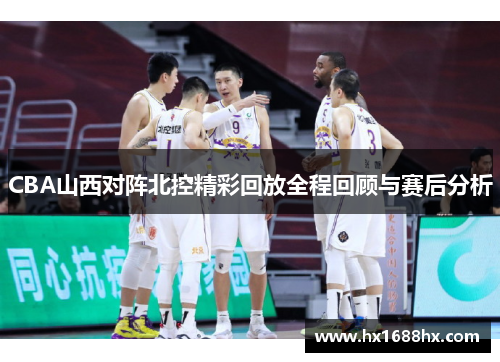 CBA山西对阵北控精彩回放全程回顾与赛后分析